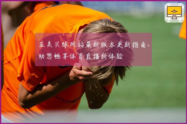 亚美买球网站最新版本更新指南，助您畅享体育直播新体验