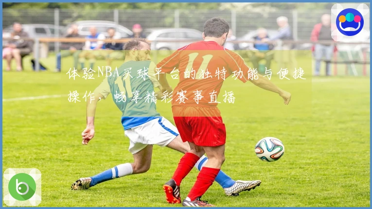 体验NBA买球平台的独特功能与便捷操作，畅享精彩赛事直播