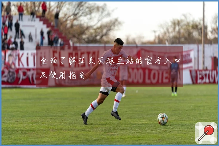 全面了解亚美买球主站的官方入口及使用指南
