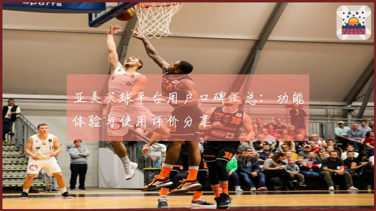 亚美买球平台用户口碑汇总：功能体验与使用评价分享