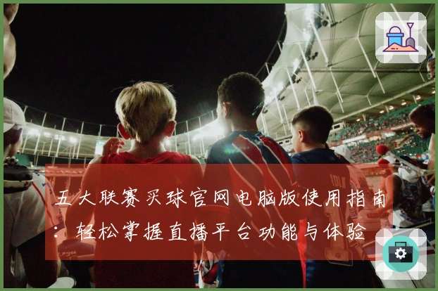 五大联赛买球官网电脑版使用指南：轻松掌握直播平台功能与体验